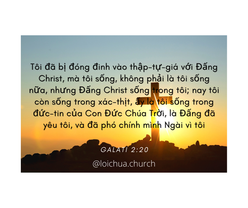 Tôi đã bị đóng đinh vào thập-tự-giá với Đấng Christ, mà tôi sống, không phải là tôi sống nữa, nhưng Đấng Christ sống trong tôi; nay tôi còn sống trong xác-thịt, ấy là tôi sống trong đức-tin của Con Đức Chúa Trời, là Đấng đã yêu tôi, và đã phó chính mình Ngài vì tôi